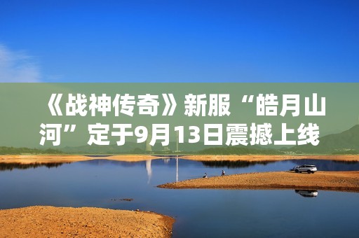 《戰神傳奇》新服“皓月山河”定于9月13日震撼上線，邀您共襄盛舉！