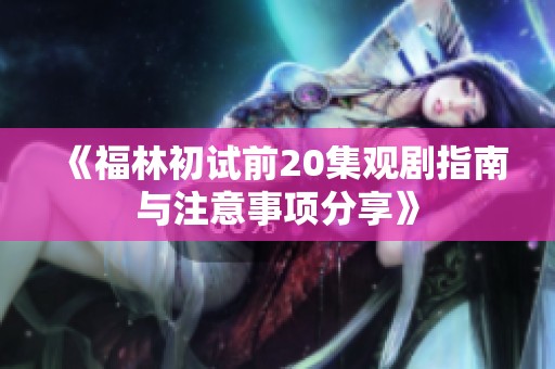 《福林初試前20集觀劇指南與注意事項分享》