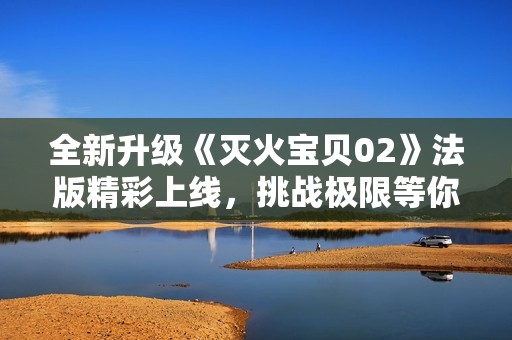 全新升級《滅火寶貝02》法版精彩上線，挑戰(zhàn)極限等你來戰(zhàn)