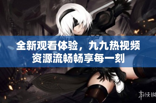 全新觀看體驗，九九熱視頻資源流暢暢享每一刻
