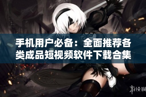 手機用戶必備：全面推薦各類成品短視頻軟件下載合集