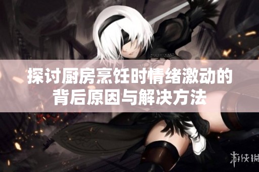 探討廚房烹飪時情緒激動的背后原因與解決方法