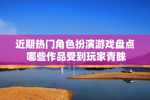近期熱門角色扮演游戲盤點 哪些作品受到玩家青睞