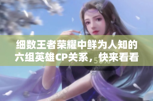 細數王者榮耀中鮮為人知的六組英雄CP關系，快來看看吧
