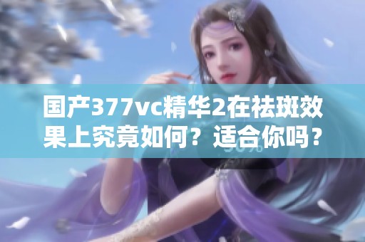 國產377vc精華2在祛斑效果上究竟如何？適合你嗎？