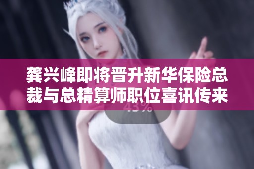 龔興峰即將晉升新華保險總裁與總精算師職位喜訊傳來