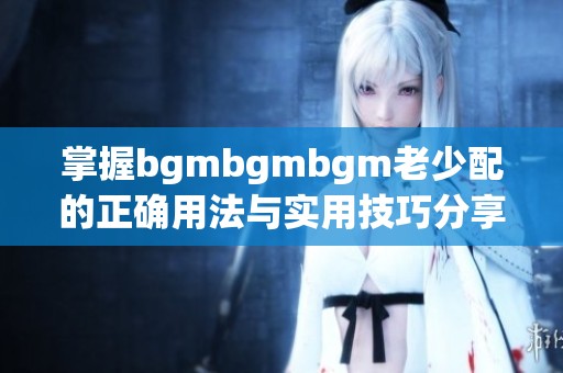 掌握bgmbgmbgm老少配的正確用法與實(shí)用技巧分享