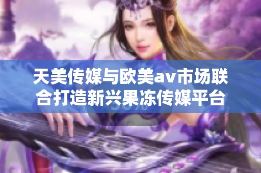 天美傳媒與歐美av市場聯(lián)合打造新興果凍傳媒平臺