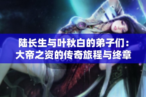 陸長生與葉秋白的弟子們：大帝之資的傳奇旅程與終章新解