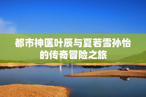 都市神醫葉辰與夏若雪孫怡的傳奇冒險之旅