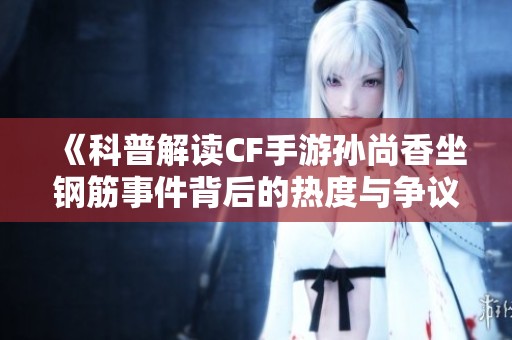 《科普解讀CF手游孫尚香坐鋼筋事件背后的熱度與爭議》