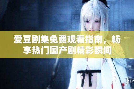 愛豆劇集免費觀看指南，暢享熱門國產劇精彩瞬間