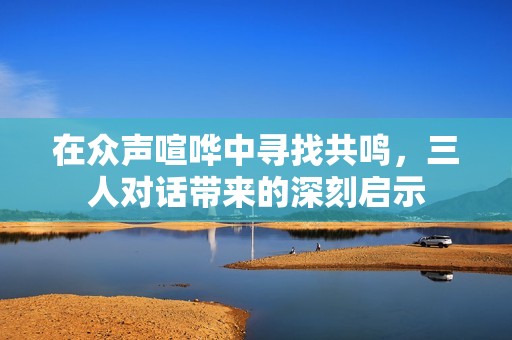 在眾聲喧嘩中尋找共鳴，三人對話帶來的深刻啟示