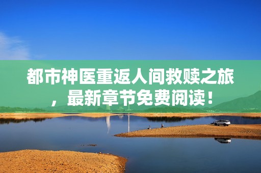 都市神醫重返人間救贖之旅，最新章節免費閱讀！