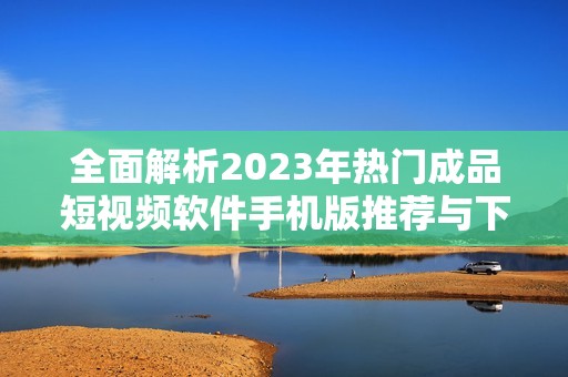全面解析2023年熱門成品短視頻軟件手機(jī)版推薦與下載指南