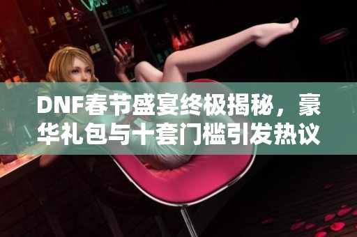 DNF春節(jié)盛宴終極揭秘，豪華禮包與十套門檻引發(fā)熱議