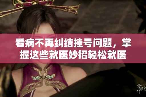 看病不再糾結(jié)掛號(hào)問(wèn)題，掌握這些就醫(yī)妙招輕松就醫(yī)