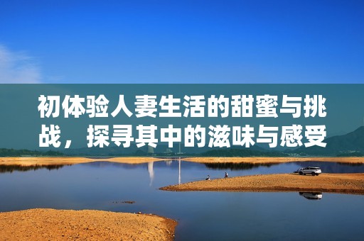 初體驗人妻生活的甜蜜與挑戰(zhàn)，探尋其中的滋味與感受