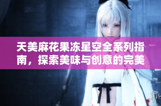 天美麻花果凍星空全系列指南，探索美味與創意的完美結合