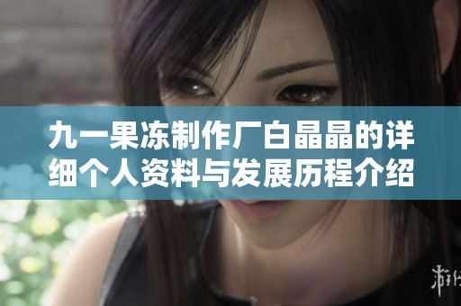 九一果凍制作廠白晶晶的詳細(xì)個(gè)人資料與發(fā)展歷程介紹