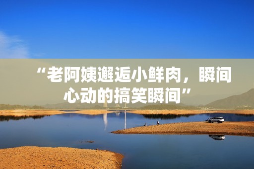 “老阿姨邂逅小鮮肉，瞬間心動的搞笑瞬間”