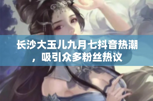 長沙大玉兒九月七抖音熱潮，吸引眾多粉絲熱議