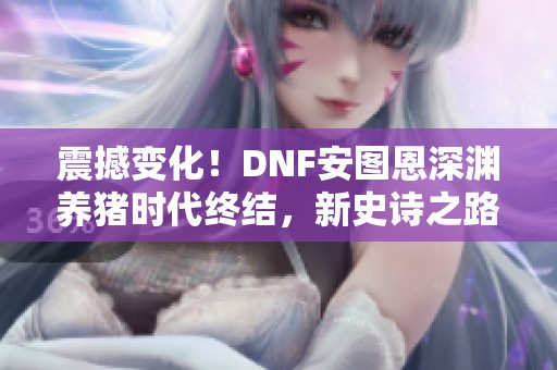 震撼變化！DNF安圖恩深淵養豬時代終結，新史詩之路全新開啟