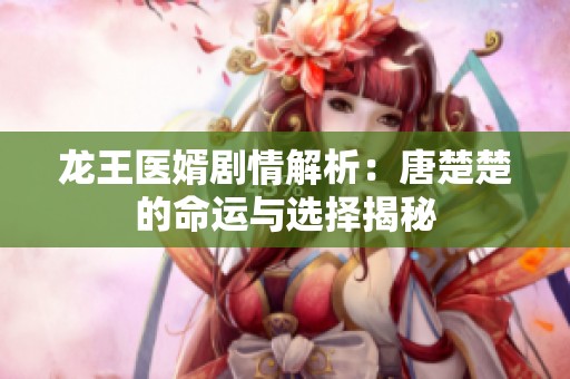 龍王醫(yī)婿劇情解析：唐楚楚的命運(yùn)與選擇揭秘