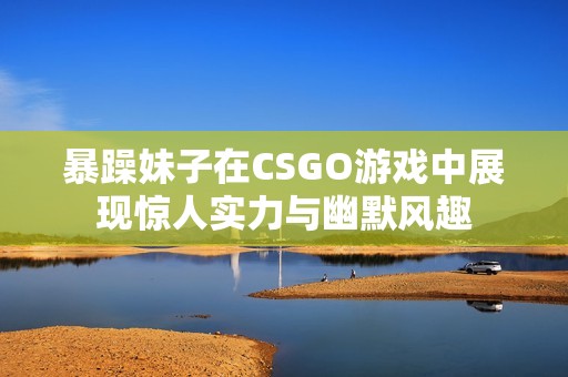 暴躁妹子在CSGO游戲中展現驚人實力與幽默風趣