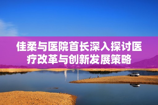 佳柔與醫(yī)院首長深入探討醫(yī)療改革與創(chuàng)新發(fā)展策略