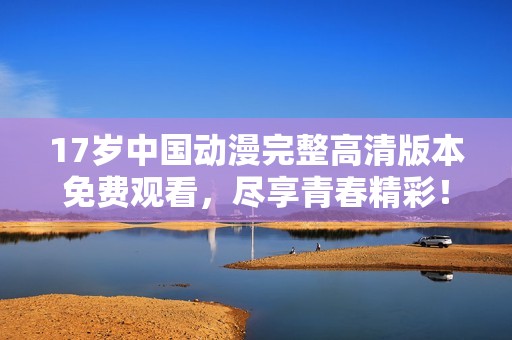 17歲中國動漫完整高清版本免費觀看，盡享青春精彩！