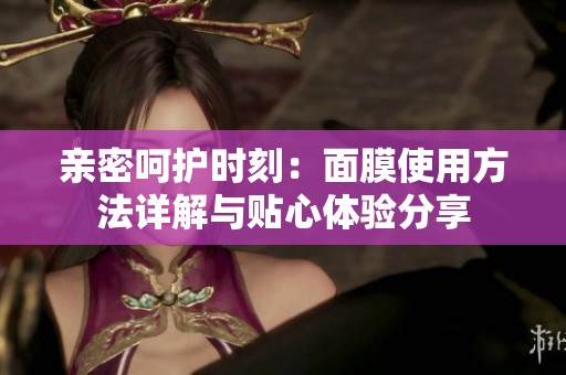 親密呵護時刻：面膜使用方法詳解與貼心體驗分享