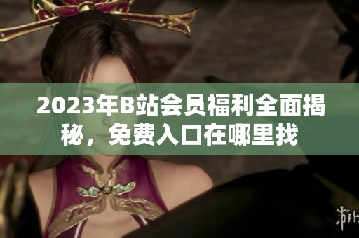2023年B站會員福利全面揭秘，免費入口在哪里找