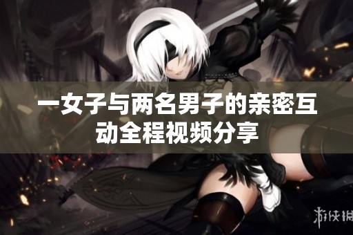 一女子與兩名男子的親密互動全程視頻分享