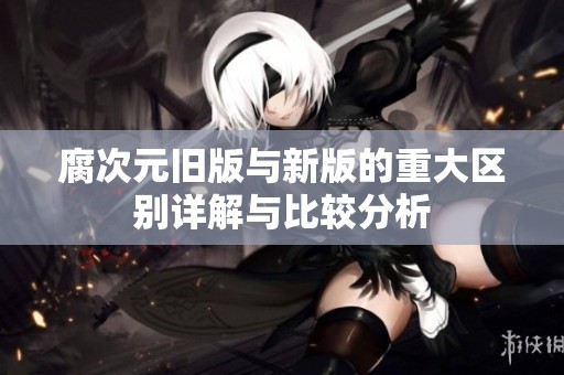 腐次元舊版與新版的重大區別詳解與比較分析