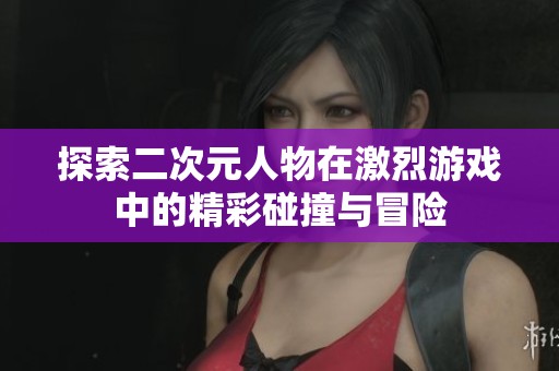 探索二次元人物在激烈游戲中的精彩碰撞與冒險
