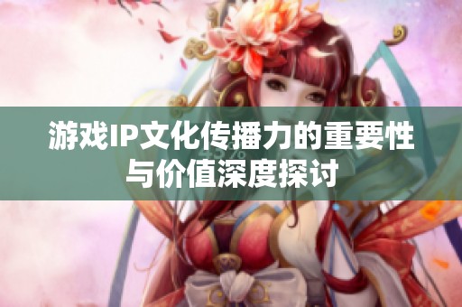 游戲IP文化傳播力的重要性與價值深度探討