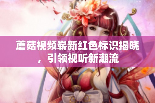 蘑菇視頻嶄新紅色標識揭曉，引領視聽新潮流