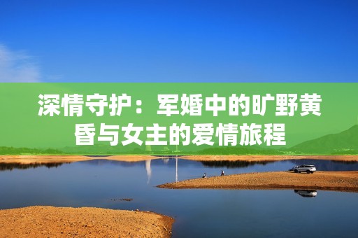 深情守護：軍婚中的曠野黃昏與女主的愛情旅程