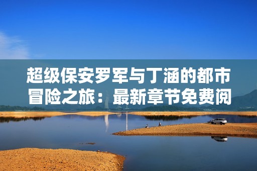 超級保安羅軍與丁涵的都市冒險之旅：最新章節免費閱讀體驗