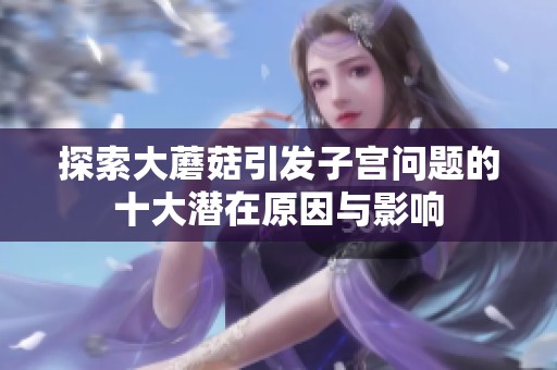探索大蘑菇引發子宮問題的十大潛在原因與影響
