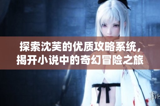 探索沈芙的優(yōu)質(zhì)攻略系統(tǒng)，揭開小說中的奇幻冒險(xiǎn)之旅