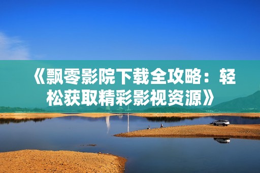 《飄零影院下載全攻略：輕松獲取精彩影視資源》