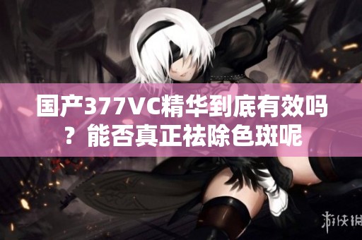 國產377VC精華到底有效嗎？能否真正祛除色斑呢