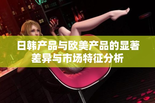日韓產品與歐美產品的顯著差異與市場特征分析