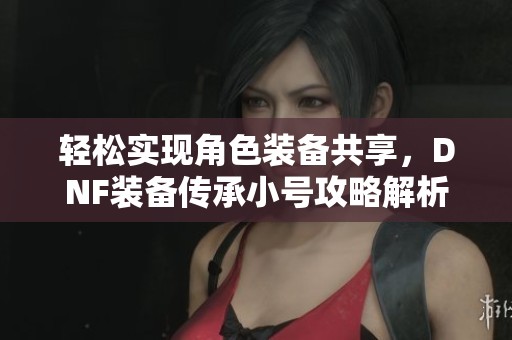 輕松實現角色裝備共享，DNF裝備傳承小號攻略解析