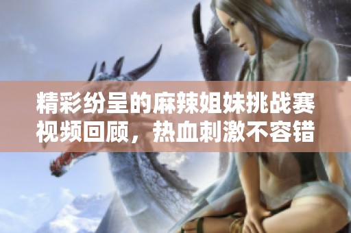 精彩紛呈的麻辣姐妹挑戰賽視頻回顧，熱血刺激不容錯過