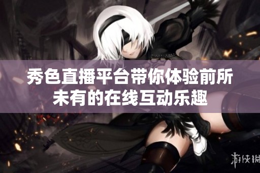 秀色直播平臺帶你體驗前所未有的在線互動樂趣