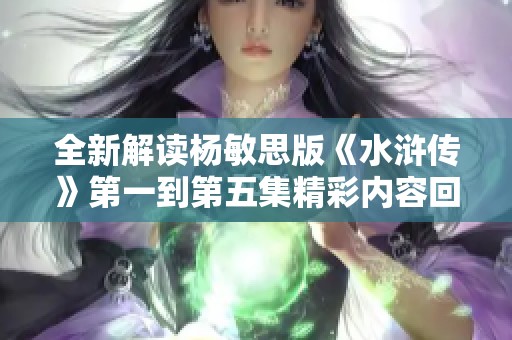 全新解讀楊敏思版《水滸傳》第一到第五集精彩內容回顧