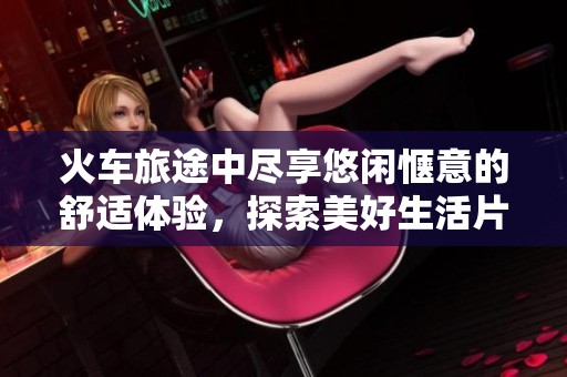 火車旅途中盡享悠閑愜意的舒適體驗，探索美好生活片段